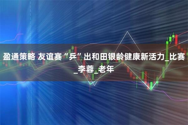 盈通策略 友谊赛“乒”出和田银龄健康新活力_比赛_李蓉_老年