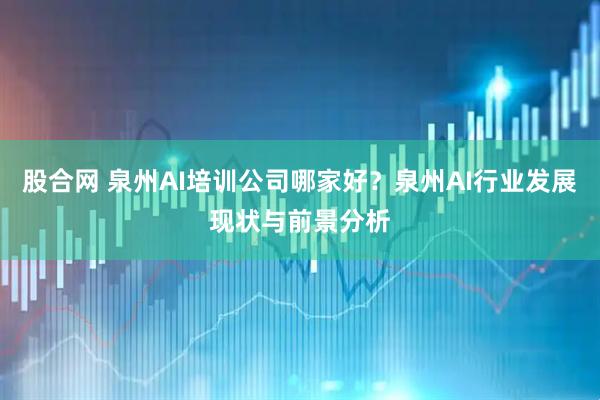 股合网 泉州AI培训公司哪家好？泉州AI行业发展现状与前景分析