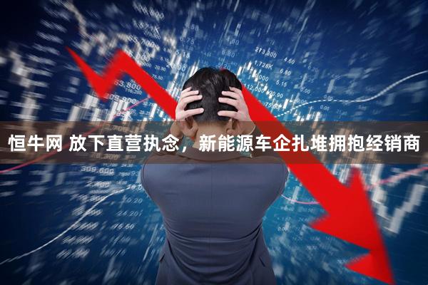 恒牛网 放下直营执念，新能源车企扎堆拥抱经销商