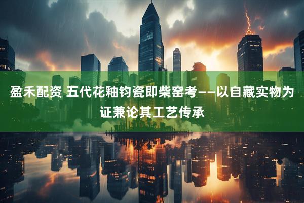 盈禾配资 五代花釉钧瓷即柴窑考——以自藏实物为证兼论其工艺传承