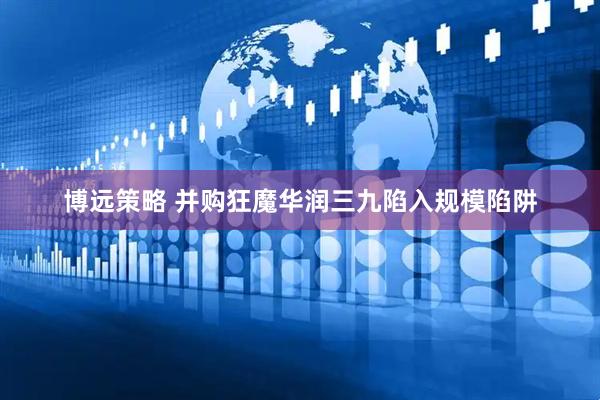 博远策略 并购狂魔华润三九陷入规模陷阱