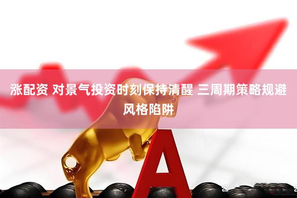 涨配资 对景气投资时刻保持清醒 三周期策略规避风格陷阱