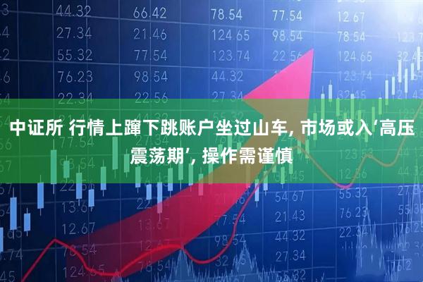 中证所 行情上蹿下跳账户坐过山车, 市场或入‘高压震荡期’, 操作需谨慎